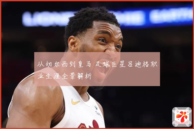 从切尔西到皇马 足球巨星吕迪格职业生涯全景解析