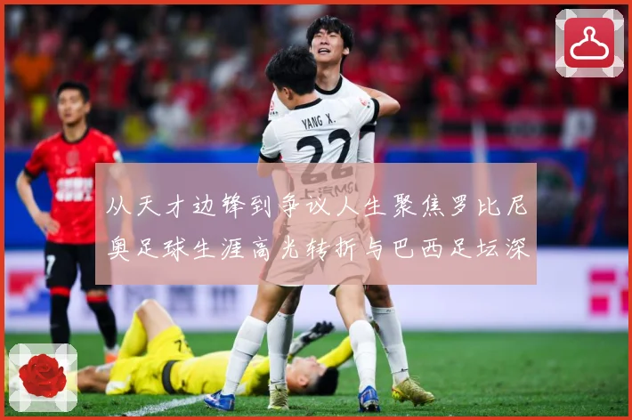 从天才边锋到争议人生聚焦罗比尼奥足球生涯高光转折与巴西足坛深远影响