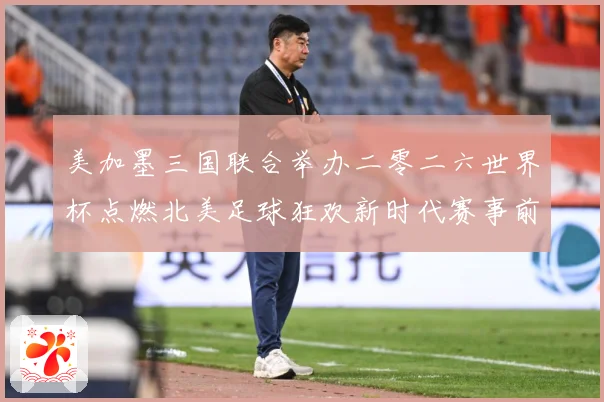 美加墨三国联合举办二零二六世界杯点燃北美足球狂欢新时代赛事前瞻