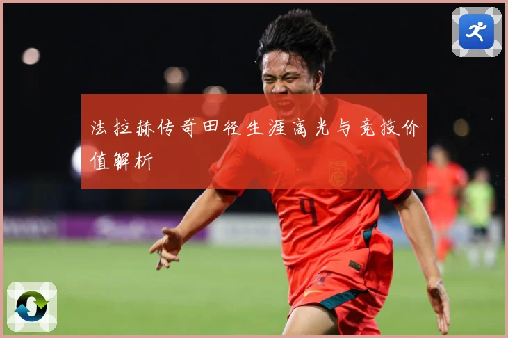 法拉赫传奇田径生涯高光与竞技价值解析