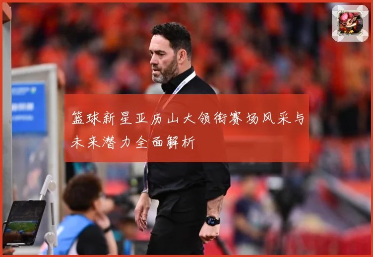 篮球新星亚历山大领衔赛场风采与未来潜力全面解析